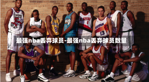 最强nba丢弃球员-最强nba丢弃球员数量