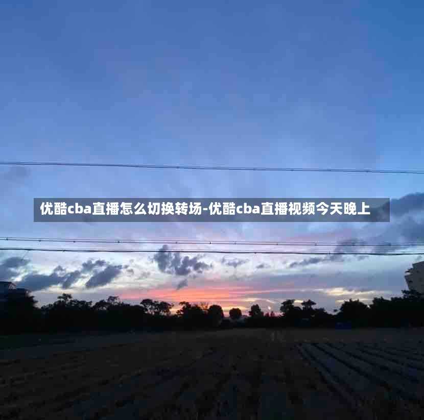 优酷cba直播怎么切换转场-优酷cba直播视频今天晚上
