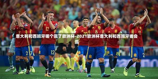 意大利和西班牙哪个赢了欧洲杯-2021欧洲杯意大利和西班牙谁会赢