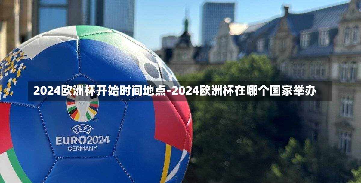 2024欧洲杯开始时间地点-2024欧洲杯在哪个国家举办