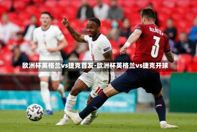 欧洲杯英格兰vs捷克首发-欧洲杯英格兰vs捷克开球