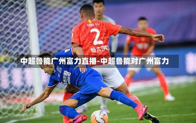 中超鲁能广州富力直播-中超鲁能对广州富力