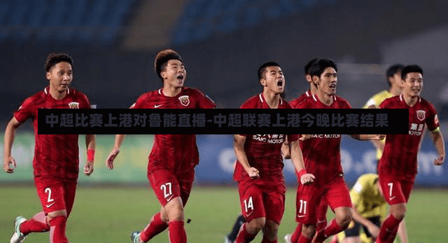 中超比赛上港对鲁能直播-中超联赛上港今晚比赛结果