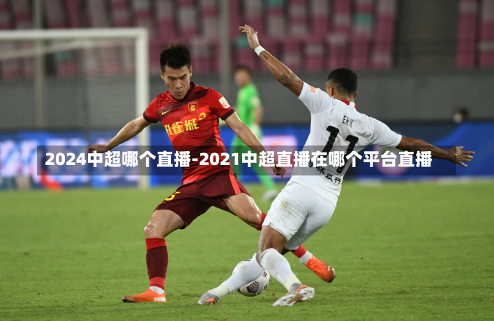2024中超哪个直播-2021中超直播在哪个平台直播
