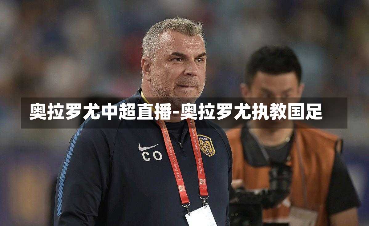 奥拉罗尤中超直播-奥拉罗尤执教国足