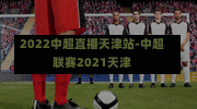 2022中超直播天津站-中超联赛2021天津