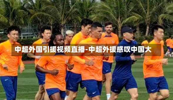 中超外国引援视频直播-中超外援感叹中国大