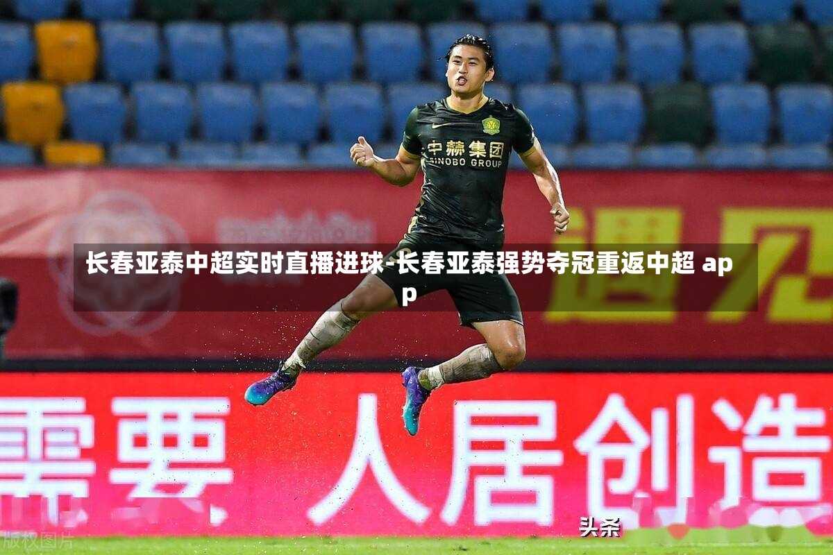 长春亚泰中超实时直播进球-长春亚泰强势夺冠重返中超 app