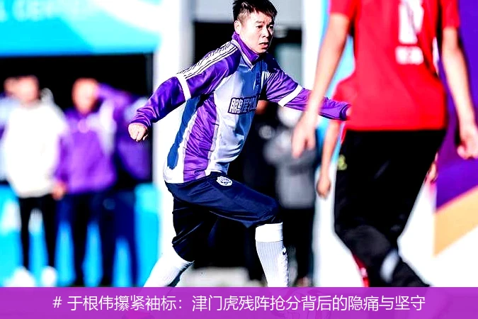 # 于根伟攥紧袖标:津门虎残阵抢分背后的隐痛与坚守