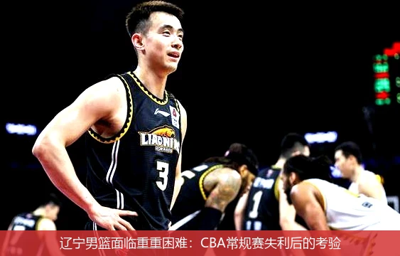 辽宁男篮面临重重困难：CBA常规赛失利后的考验