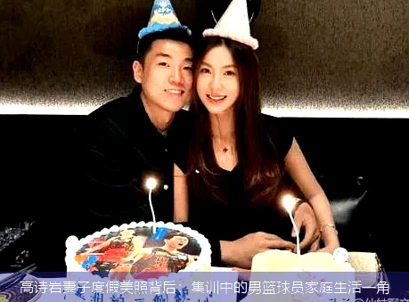 高诗岩妻子度假美照背后:集训中的男篮球员家庭生活一角